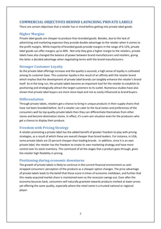 COMMERCIAL OBJECTIVES BEHIND LAUNCHING PRIVATE LABELS
There are certain objectives that a retailer has in mind before getting into private label goods.

Higher Margins
Private label goods are cheaper to produce than branded goods. Besides, due to the lack of
advertising and marketing expenses they provide double advantage to the retailer when it comes to
the profit margins. While majority of branded goods provide margins in the range of 6-12%, private
label goods can offer margins up to 40% . Not only they give a higher margin to the retailers, private
labels have also changed the balance of power between brand manufacturers and retailers, giving
the latter a decided advantage when negotiating terms with the brand manufacturers.

Stronger Customer Loyalty
As the private label offerings increase and the quality is assured, a high sense of loyalty is cultivated
among its customer base. This customer loyalty is the result of an affinity with the retailer brand
which implies that the development of private label brands can tangibly enhance the retailer‘s brand
itself. So in the long run, the private labels become an important tool for the retailer to establish its
positioning and strategically attract the target customers to its outlet. Numerous studies have also
shown that private label buyers are more store-loyal and not as easily influenced as brand buyers.

Differentiation
Through private labels, retailers get a chance to bring in unique products in their supply chains that
have not been branded before. So if a retailer can cater to the local tastes and preferences of the
consumers well by top quality private labels then they can differentiate themselves from other
stores and become destination stores. In effect, it‘s a win-win situation even for the producers who
get a chance to display their produce.

Freedom with Pricing Strategy
A retailer promoting a private label has the added benefit of greater freedom to play with pricing
strategies, as a result of which these are overall cheaper than brand leaders. For instance, in USA,
some private labels are 25 percent cheaper than leading brands . In addition, since it is an own
private label, the retailer has the freedom to create its own marketing strategy and have more
control over its stock inventory. This command of all the stages that a product goes through, gives
the retailer high flexibility in pricing.

Positioning during economic downturns
The growth of private labels is likely to continue in the current financial environment as cash-
strapped consumers' perception of the products as a cheaper option changes. The price advantage
of private labels leads to the belief that these score in times of economic meltdown, and further that
this newly-acquired market share is maintained even as the recession swings out. Even after the
economy bounces back, consumers will naturally gravitate towards products marked at lower prices
yet offering the same quality, especially where the retail name is a trusted national or regional
player.




                                                   7
 