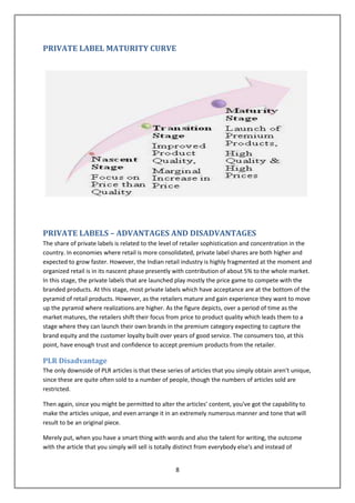 PRIVATE LABEL MATURITY CURVE




PRIVATE LABELS – ADVANTAGES AND DISADVANTAGES
The share of private labels is related to the level of retailer sophistication and concentration in the
country. In economies where retail is more consolidated, private label shares are both higher and
expected to grow faster. However, the Indian retail industry is highly fragmented at the moment and
organized retail is in its nascent phase presently with contribution of about 5% to the whole market.
In this stage, the private labels that are launched play mostly the price game to compete with the
branded products. At this stage, most private labels which have acceptance are at the bottom of the
pyramid of retail products. However, as the retailers mature and gain experience they want to move
up the pyramid where realizations are higher. As the figure depicts, over a period of time as the
market matures, the retailers shift their focus from price to product quality which leads them to a
stage where they can launch their own brands in the premium category expecting to capture the
brand equity and the customer loyalty built over years of good service. The consumers too, at this
point, have enough trust and confidence to accept premium products from the retailer.

PLR Disadvantage
The only downside of PLR articles is that these series of articles that you simply obtain aren't unique,
since these are quite often sold to a number of people, though the numbers of articles sold are
restricted.

Then again, since you might be permitted to alter the articles’ content, you've got the capability to
make the articles unique, and even arrange it in an extremely numerous manner and tone that will
result to be an original piece.

Merely put, when you have a smart thing with words and also the talent for writing, the outcome
with the article that you simply will sell is totally distinct from everybody else's and instead of


                                                   8
 