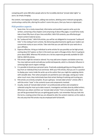 competing with some 400 other people who've the incredibly identical “private label rights” as
yours, by simply changing

the content, rearranging the chapters, adding new sections, deleting some irrelevant paragraphs,
constructing a catchy title, altering the author’s name into yours, then you have an original post.

PLR positive aspects
    1. Saves time. For a nicely researched, informative and excellent superior write-up to be
       written, containing a few chapters and comprising of about fifty pages, it could fairly nicely
       take at least fifty hours of your time and effort. With PLR contents, you effortlessly get
       instant content material access.
    2. No “outbound links”. With PLR articles, you will be not obligated to incorporate “outbound
       links” in the ending of one's articles. No distracting advertisements signify your readers can
       concentrate nicely on your articles. Take note that you can add links for your web site or
       your affiliates.
    3. Expense effective. Hiring an individual to write articles for you possibly can be high-priced,
       costing about $17 apiece; so then in the event you want a 50 page article, then it is going to
       price about $850. Whereas PLR articles are a lot less expensive generally available for $29 -
       $30 for 200 PLR articles.
    4. PLR articles might be revised or altered. You may add some chapters and delete some too.
       You may rephrase words and add your preferred keywords, which is a fantastic influence in
       achieving high search engine rankings.
    5. It is possible to brand your personal name. Practically anybody getting one thing prefers to
       buy from an individual they trust and know. With your PLR articles, that you are in a position
       to display your name inside the write-up as the author then you might be supplying clients
       with valuable data. Then when prospects are pointed to your web page, seeing your name
       when much more, they instinctively have that certain feeling of realizing and trusting you.
    6. PLR articles are entirely complete. At just a glimpse, “private label articles” articles offer 1
       with the entire “view” in the contents issues and components involved.
    7. Usually, nearly all “private label articles” are professionally written and compiled or
       collected using the most up-to-date research, investigation and data done by skilled writers.
       Whenever you obtain and then use “private label articles” from a trustworthy seller, then
       you will be guaranteed that you are getting good quality. Just remember that you look into
       the terms, creating certain that you are allowed to alter the content material, as this really is
       the only way that PLR articles may be employed with full benefit.




                                                   9
 