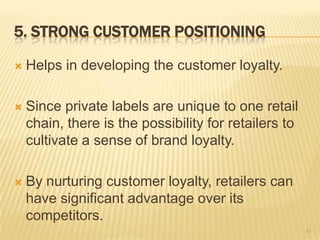 5. STRONG CUSTOMER POSITIONING

   Helps in developing the customer loyalty.

   Since private labels are unique to one retail
    chain, there is the possibility for retailers to
    cultivate a sense of brand loyalty.

   By nurturing customer loyalty, retailers can
    have significant advantage over its
    competitors.
                                                       11
 