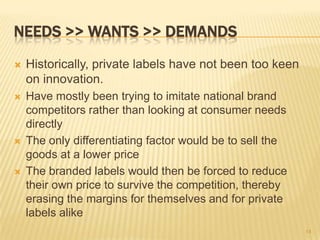 NEEDS >> WANTS >> DEMANDS
   Historically, private labels have not been too keen
    on innovation.
   Have mostly been trying to imitate national brand
    competitors rather than looking at consumer needs
    directly
   The only differentiating factor would be to sell the
    goods at a lower price
   The branded labels would then be forced to reduce
    their own price to survive the competition, thereby
    erasing the margins for themselves and for private
    labels alike
                                                           14
 