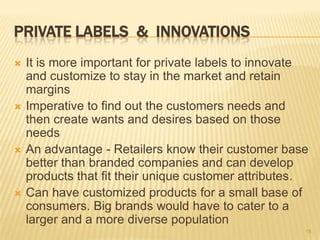 PRIVATE LABELS & INNOVATIONS
   It is more important for private labels to innovate
    and customize to stay in the market and retain
    margins
   Imperative to find out the customers needs and
    then create wants and desires based on those
    needs
   An advantage - Retailers know their customer base
    better than branded companies and can develop
    products that fit their unique customer attributes.
   Can have customized products for a small base of
    consumers. Big brands would have to cater to a
    larger and a more diverse population
                                                      15
 