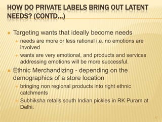 HOW DO PRIVATE LABELS BRING OUT LATENT
NEEDS? (CONTD…)

   Targeting wants that ideally become needs
       needs are more or less rational i.e. no emotions are
        involved
       wants are very emotional, and products and services
        addressing emotions will be more successful.
   Ethnic Merchandizing - depending on the
    demographics of a store location
       bringing non regional products into right ethnic
        catchments
       Subhiksha retails south Indian pickles in RK Puram at
        Delhi.
                                                                17
 