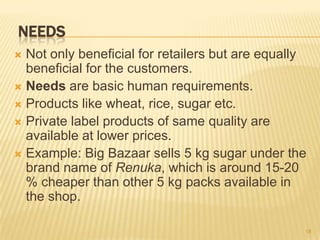 NEEDS
 Not only beneficial for retailers but are equally
  beneficial for the customers.
 Needs are basic human requirements.
 Products like wheat, rice, sugar etc.
 Private label products of same quality are
  available at lower prices.
 Example: Big Bazaar sells 5 kg sugar under the
  brand name of Renuka, which is around 15-20
  % cheaper than other 5 kg packs available in
  the shop.

                                                  18
 