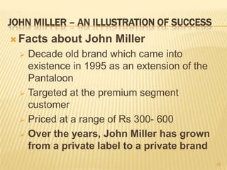 JOHN MILLER – AN ILLUSTRATION OF SUCCESS
 Facts   about John Miller
   Decade old brand which came into
    existence in 1995 as an extension of the
    Pantaloon
   Targeted at the premium segment
    customer
   Priced at a range of Rs 300- 600

   Over the years, John Miller has grown
    from a private label to a private brand
                                               22
 