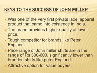 KEYS TO THE SUCCESS OF JOHN MILLER
 Was one of the very first private label apparel
  product that came into existence in India.
 The brand provides higher quality at lower
  price.
 Tough competitor for brands like Peter
  England.
 Price range of John miller shirts are in the
  range of Rs 300-600, significantly lower than
  branded shirts like peter England.
 Attractive option for value buyers.
                                                23
 