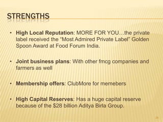 STRENGTHS
• High Local Reputation: MORE FOR YOU…the private
  label received the “Most Admired Private Label” Golden
  Spoon Award at Food Forum India.

• Joint business plans: With other fmcg companies and
  farmers as well

• Membership offers: ClubMore for memebers

• High Capital Reserves: Has a huge capital reserve
  because of the $28 billion Aditya Birla Group.

                                                           26
 