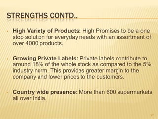 STRENGTHS CONTD..
•   High Variety of Products: High Promises to be a one
    stop solution for everyday needs with an assortment of
    over 4000 products.

•   Growing Private Labels: Private labels contribute to
    around 18% of the whole stock as compared to the 5%
    industry norm. This provides greater margin to the
    company and lower prices to the customers.

•   Country wide presence: More than 600 supermarkets
    all over India.

                                                         27
 
