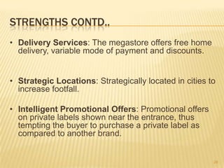 STRENGTHS CONTD..
• Delivery Services: The megastore offers free home
  delivery, variable mode of payment and discounts.


• Strategic Locations: Strategically located in cities to
  increase footfall.

• Intelligent Promotional Offers: Promotional offers
  on private labels shown near the entrance, thus
  tempting the buyer to purchase a private label as
  compared to another brand.


                                                        28
 