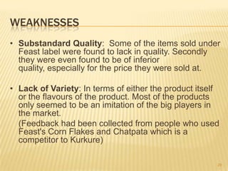 WEAKNESSES
• Substandard Quality: Some of the items sold under
  Feast label were found to lack in quality. Secondly
  they were even found to be of inferior
  quality, especially for the price they were sold at.

• Lack of Variety: In terms of either the product itself
  or the flavours of the product. Most of the products
  only seemed to be an imitation of the big players in
  the market.
  (Feedback had been collected from people who used
  Feast's Corn Flakes and Chatpata which is a
  competitor to Kurkure)

                                                       29
 
