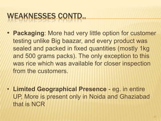 WEAKNESSES CONTD..

• Packaging: More had very little option for customer
  testing unlike Big baazar, and every product was
  sealed and packed in fixed quantities (mostly 1kg
  and 500 grams packs). The only exception to this
  was rice which was available for closer inspection
  from the customers.

• Limited Geographical Presence - eg. in entire
  UP, More is present only in Noida and Ghaziabad
  that is NCR
                                                       31
 