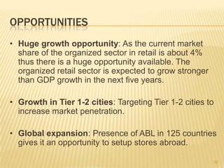 OPPORTUNITIES
• Huge growth opportunity: As the current market
  share of the organized sector in retail is about 4%
  thus there is a huge opportunity available. The
  organized retail sector is expected to grow stronger
  than GDP growth in the next five years.

• Growth in Tier 1-2 cities: Targeting Tier 1-2 cities to
  increase market penetration.

• Global expansion: Presence of ABL in 125 countries
  gives it an opportunity to setup stores abroad.

                                                         32
 