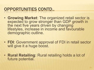 OPPORTUNITIES CONTD..
• Growing Market: The organized retail sector is
  expected to grow stronger than GDP growth in
  the next five years driven by changing
  lifestyles, increase in income and favourable
  demographic outline.

• FDI: Government approval of FDI in retail sector
  will give it a huge boost.

• Rural Retailing: Rural retailing holds a lot of
  future potential.

                                                    33
 