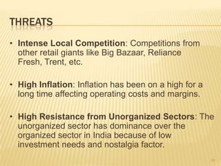 THREATS
• Intense Local Competition: Competitions from
  other retail giants like Big Bazaar, Reliance
  Fresh, Trent, etc.

• High Inflation: Inflation has been on a high for a
  long time affecting operating costs and margins.

• High Resistance from Unorganized Sectors: The
  unorganized sector has dominance over the
  organized sector in India because of low
  investment needs and nostalgia factor.
                                                       34
 