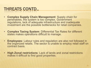 THREATS CONTD..
• Complex Supply Chain Management: Supply chain for
  perishables, the system is too complex. Government
  regulations, lack of adequate infrastructure and inadequate
  investment are the possible bottlenecks for retail companies.

• Complex Taxing System: Differential Tax Rates for different
  states makes operations difficult to manage.

• Employees: Labour rules and regulation are also not followed in
  the organized retails. The sector is unable to employ retail staff on
  contract basis.

• High Zonal restrictions: Lack of lands and zonal restrictions
  makes it difficult to find good properties.


                                                                     35
 