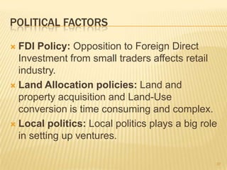 POLITICAL FACTORS

 FDI Policy: Opposition to Foreign Direct
  Investment from small traders affects retail
  industry.
 Land Allocation policies: Land and
  property acquisition and Land-Use
  conversion is time consuming and complex.
 Local politics: Local politics plays a big role
  in setting up ventures.

                                                37
 
