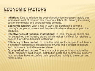 ECONOMIC FACTORS
   Inflation: Due to inflation the cost of production increases rapidly due
    increase in cost of required raw materials, labor etc, thereby increasing
    cost of commodity and decreasing its demand.
   Economic Growth: With a rise in GDP, the purchasing power a
    country‟s people increases and they tend to demand more of premium
    products.
   Effectiveness of financial institutions: In India, the retail sector has
    not yet gained the „industry status‟ which makes it difficult for retailers to
    acquire funds from financial institutions.
   Efficiency of free market: In India the retail sector is open to all, hence
    it is fiercely competitive. Retailers like MORE find it difficult to capture
    and maintain a profitable market share.
   Quality of infrastructure: There is a lack of proper infrastructure like
    roads, electricity, cold chains, distribution ports and commercial property
    most retailers have to confine their operations mainly to the urban and
    metro areas.


                                                                                 38
 