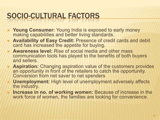 SOCIO-CULTURAL FACTORS
   Young Consumer: Young India is exposed to early money
    making capabilities and better living standards.
   Availability of Easy Credit: Presence of credit cards and debit
    card has increased the appetite for buying.
   Awareness level: Rise of social media and other mass
    communication tools has played to the benefits of both buyers
    and sellers.
   Aspiration: Changing aspiration value of the customers provides
    an opportunity in front of the retailers to catch the opportunity.
    Conversion from net saver to net spenders
   Unemployment: High level of unemployment adversely affects
    the industry.
   Increase in no. of working women: Because of increase in the
    work force of women, the families are looking for convenience.


                                                                     39
 
