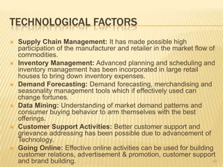 TECHNOLOGICAL FACTORS
   Supply Chain Management: It has made possible high
    participation of the manufacturer and retailer in the market flow of
    commodities.
   Inventory Management: Advanced planning and scheduling and
    inventory management has been incorporated in large retail
    houses to bring down inventory expenses.
   Demand Forecasting: Demand forecasting, merchandising and
    seasonality management tools which if effectively used can
    change fortunes.
   Data Mining: Understanding of market demand patterns and
    consumer buying behavior to arm themselves with the best
    offerings.
   Customer Support Activities: Better customer support and
    grievance addressing has been possible due to advancement of
    Technology.
   Going Online: Effective online activities can be used for building
    customer relations, advertisement & promotion, customer support
    and brand building.                                                40
 