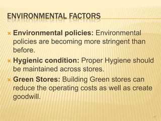 ENVIRONMENTAL FACTORS

 Environmental policies: Environmental
  policies are becoming more stringent than
  before.
 Hygienic condition: Proper Hygiene should
  be maintained across stores.
 Green Stores: Building Green stores can
  reduce the operating costs as well as create
  goodwill.

                                             41
 