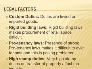 LEGAL FACTORS
 Custom Duties: Duties are levied on
  imported goods.
 Rigid building laws: Rigid building laws
  makes procurement of retail space
  difficult.
 Pro-tenancy laws: Presence of strong
  Pro-tenancy laws makes it difficult to evict
  tenants and this is posing problems.
 High stamp duties: Very high stamp
  duties on transfer of property affect the
                                                 42
 