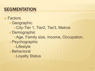 SEGMENTATION
   Factors
     Geographic
       City-Tier 1, Tier2, Tier3, Metros
     Demographic
       Age, Family size, Income, Occupation,
     Psychographic
       Lifestyle
     Behavioral
       Loyalty Status



                                                45
 