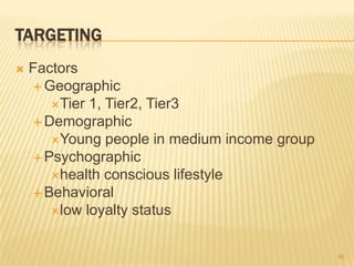 TARGETING
   Factors
     Geographic
       Tier 1, Tier2, Tier3
     Demographic
       Young people in medium income group
     Psychographic
       health conscious lifestyle
     Behavioral
       low loyalty status



                                              46
 