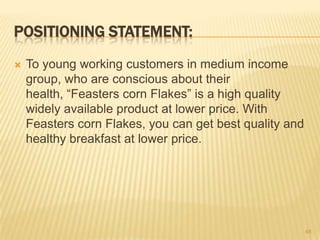 POSITIONING STATEMENT:
   To young working customers in medium income
    group, who are conscious about their
    health, “Feasters corn Flakes” is a high quality
    widely available product at lower price. With
    Feasters corn Flakes, you can get best quality and
    healthy breakfast at lower price.




                                                         48
 