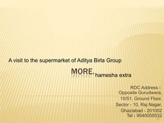 A visit to the supermarket of Aditya Birla Group

                          MORE. hamesha extra
                                                    RDC Address :
                                              Opposite Gurudwara,
                                               10/51, Ground Floor,
                                             Sector - 10, Raj Nagar,
                                               Ghaziabad - 201002
                                                  Tel : 9540055532
                                                                 50
 