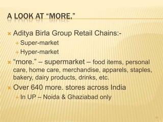 A LOOK AT “MORE.”

   Aditya Birla Group Retail Chains:-
     Super-market

     Hyper-market

   “more.” – supermarket – food items, personal
    care, home care, merchandise, apparels, staples,
    bakery, dairy products, drinks, etc.
   Over 640 more. stores across India
     In   UP – Noida & Ghaziabad only


                                                       51
 