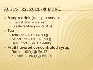 AUGUST 22, 2011 - @ MORE.
   Mango drink (ready to serve):
     Frooti (Parle) – Rs. 42/L
     Feaster‟s Mango – Rs. 45/L
   Tea
     Tata Tea – Rs. 144/500g
     Select Tea – Rs. 160/500g
     Red Label – Rs. 169/500g
   Fruit flavored concentrated syrup
     Rasna – 500g @ Rs. 75
     Feaster‟s – 500g @ Rs. 75



                                        53
 
