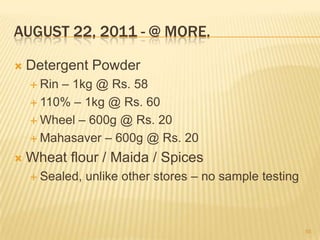 AUGUST 22, 2011 - @ MORE.

   Detergent Powder
     Rin– 1kg @ Rs. 58
     110% – 1kg @ Rs. 60

     Wheel – 600g @ Rs. 20

     Mahasaver – 600g @ Rs. 20

   Wheat flour / Maida / Spices
     Sealed,   unlike other stores – no sample testing



                                                          55
 