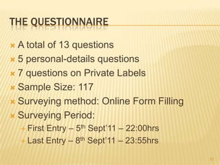 THE QUESTIONNAIRE

 A total of 13 questions
 5 personal-details questions

 7 questions on Private Labels

 Sample Size: 117

 Surveying method: Online Form Filling

 Surveying Period:
     FirstEntry – 5th Sept‟11 – 22:00hrs
     Last Entry – 8th Sept‟11 – 23:55hrs

                                            57
 