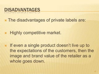 DISADVANTAGES

   The disadvantages of private labels are:

   Highly competitive market.

   If even a single product doesn‟t live up to
    the expectations of the customers, then the
    image and brand value of the retailer as a
    whole goes down.

                                                  67
 