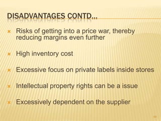 DISADVANTAGES CONTD…
   Risks of getting into a price war, thereby
    reducing margins even further

   High inventory cost

   Excessive focus on private labels inside stores

   Intellectual property rights can be a issue

   Excessively dependent on the supplier

                                                  68
 