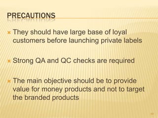 PRECAUTIONS

   They should have large base of loyal
    customers before launching private labels

   Strong QA and QC checks are required

   The main objective should be to provide
    value for money products and not to target
    the branded products

                                                 69
 