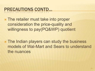 PRECAUTIONS CONTD…

   The retailer must take into proper
    consideration the price-quality and
    willingness to pay(PQ&WP) quotient

   The Indian players can study the business
    models of Wal-Mart and Sears to understand
    the nuances


                                             70
 