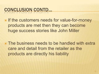 CONCLUSION CONTD…

   If the customers needs for value-for-money
    products are met then they can become
    huge success stories like John Miller

   The business needs to be handled with extra
    care and detail from the retailer as the
    products are directly his liability


                                                 72
 