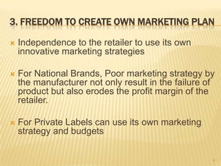 3. FREEDOM TO CREATE OWN MARKETING PLAN

   Independence to the retailer to use its own
    innovative marketing strategies

   For National Brands, Poor marketing strategy by
    the manufacturer not only result in the failure of
    product but also erodes the profit margin of the
    retailer.

   For Private Labels can use its own marketing
    strategy and budgets

                                                     9
 