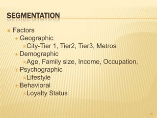 SEGMENTATION
   Factors
     Geographic
       City-Tier 1, Tier2, Tier3, Metros
     Demographic
       Age, Family ...
