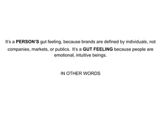 It’s a PERSON’S gut feeling, because brands are defined by individuals, not
companies, markets, or publics. It’s a GUT FEELING because people are
emotional, intuitive beings.

IN OTHER WORDS

 