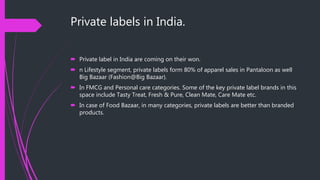 Private labels in India.
 Private label in India are coming on their won.
 n Lifestyle segment, private labels form 80% of apparel sales in Pantaloon as well
Big Bazaar (Fashion@Big Bazaar).
 In FMCG and Personal care categories. Some of the key private label brands in this
space include Tasty Treat, Fresh & Pure, Clean Mate, Care Mate etc.
 In case of Food Bazaar, in many categories, private labels are better than branded
products.
 
