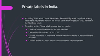 Private labels in India.
 According to Mr. Amit Kumar, Retail head, Fashion@bigbazaar on private labeling,
he said that he plans to increase his private labels from 60 percent to 90 percent in
the next three years.
 According to him Private labels provide four key merits:
 Gives the opportunities to stand out from the crowd.
 Helps maintain consistency in stocks. 50
 Outside brands may or may not be available in the future leading to a potential loss of
customers.
 Enables retailers to control margins by improving their bargaining Power.
 