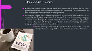 How does it work?
 Private-label manufacturers secure deals with individuals or brands to sell their
products under the manufacturer's name with no attribution. The products can be
sold independently or in support of other products.
 or example, Vega Coffee's coffee is purchased by ice cream manufacturers as an
ingredient and by other coffee brands to be sold in their marketing and packaging
materials. Even though the brand doesn't receive recognition, it experiences
increased sales volume, helping it lower costs across consumer-facing product lines
and paying its farmers for their contributions.
Private labeling works best for products that improve the value of
other products, like Vega Coffee does for its ice cream manufacturer.
 