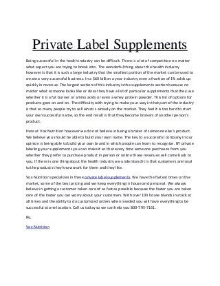 Private Label Supplements
Being successful in the health industry can be difficult. There is a lot of competition no matter
what aspect you are trying to break into. The wonderful thing about the health industry
however is that it is such a large industry that the smallest portion of the market can be used to
create a very successful business. In a $60 billion a year industry even a fraction of 1% adds up
quickly in revenue. The largest section of this industry is the supplements section because no
matter what someone looks like or does they have a list of particular supplements that they use
whether it is a fat burner or amino acids or even a whey protein powder. This list of options for
products goes on and on. The difficulty with trying to make your way in that part of the industry
is that so many people try to sell what is already on the market. They feel it is too hard to start
your own successful name, so the end result is that they become brokers of another person’s
product.

Here at Vox Nutrition however we do not believe in being a broker of someone else’s product.
We believe you should be able to build your own name. The key to a successful company in our
opinion is being able to build your own brand in which people can learn to recognize. BY private
labeling your supplements you can make it so that every time someone purchases from you
whether they prefer to purchase product in person or online those revenues will come back to
you. If there is one thing about the health industry we understand it is that customers are loyal
to the products they know work for them and they like.

Vox Nutrition specializes in these private label supplements. We have the fastest times on the
market, some of the best pricing and we keep everything in house and personal. We always
believe in getting a customer taken care of as fast as possible because the faster you are taken
care of the faster you can worry about your customers. With over 100 house blends in stock at
all times and the ability to do customized orders when needed you will have everything to be
successful at one location. Call us today so we can help you 800-795-7161.

By,

Vox Nutrition
 
