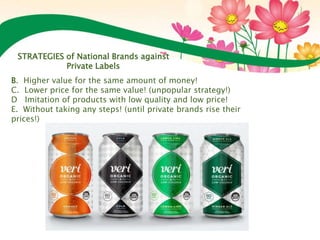 B. Higher value for the same amount of money!
C. Lower price for the same value! (unpopular strategy!)
D Imitation of products with low quality and low price!
E. Without taking any steps! (until private brands rise their
prices!)
STRATEGIES of National Brands against
Private Labels
 
