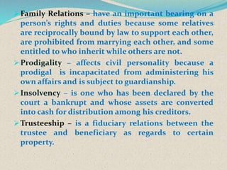 Family Relations – have an important bearing on a
person’s rights and duties because some relatives
are reciprocally bound by law to support each other,
are prohibited from marrying each other, and some
entitled to who inherit while others are not.
Prodigality – affects civil personality because a
prodigal is incapacitated from administering his
own affairs and is subject to guardianship.
Insolvency – is one who has been declared by the
court a bankrupt and whose assets are converted
into cash for distribution among his creditors.
Trusteeship – is a fiduciary relations between the
trustee and beneficiary as regards to certain
property.
 