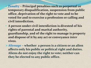 Penalty – Principal penalties such as perpetual or
temporary disqualification, suspension from public
office, deprivation of the right to vote and to be
voted for and to exercise a profession or calling and
civil interdiction.
• A person under civil interdiction is divested of his
rights of parental and marital authority,
guardianship, and of the right to manage is property
and dispose of it by any act or conveyance inter
vivos.
Alienage – whether a person is a citizen or an alien
affects only his public or political right and duties.
Aliens do not enjoy the right to vote; neither can
they be elected to any public office.
 