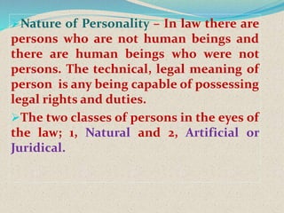 Nature of Personality – In law there are
persons who are not human beings and
there are human beings who were not
persons. The technical, legal meaning of
person is any being capable of possessing
legal rights and duties.
The two classes of persons in the eyes of
the law; 1, Natural and 2, Artificial or
Juridical.
 