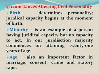 Circumstances Affecting Civil Personality
Birth - determines personality;
juridical capacity begins at the moment
of birth.
Minority – is an example of a person
having juridical capacity but no capacity
to act. In our juridisction majority
commences on attaining twenty-one
years of age.
Age – also an important factor in
marriage, consent, crime and statory
rape.
 